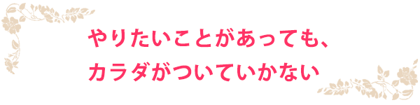 やりたいことがあっても、カラダがついていかない