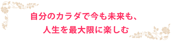 自分のカラダで今も未来も、人生を最大限に楽しむ
